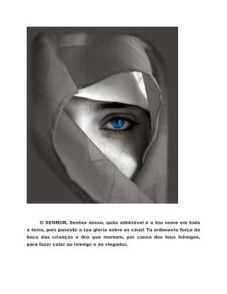O SENHOR, Senhor nosso, quão admirável é o teu nome em toda
a terra, pois puseste a tua glória sobre os céus! Tu ordenaste força da
boca das crianças e dos que mamam, por causa dos teus inimigos,
para fazer calar ao inimigo e ao vingador.
 