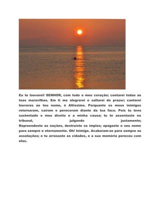 Eu te louvarei! SENHOR, com todo o meu coração; contarei todas as
tuas maravilhas. Em ti me alegrarei e saltarei de prazer; cantarei
louvores ao teu nome, ó Altíssimo. Porquanto os meus inimigos
retornaram, caíram e pereceram diante da tua face. Pois tu tens
sustentado o meu direito e a minha causa; tu te assentaste no
tribunal,                  julgando                    justamente;
Repreendeste as nações, destruíste os ímpios; apagaste o seu nome
para sempre e eternamente. Oh! Inimigo. Acabaram-se para sempre as
assolações; e tu arrasaste as cidades, e a sua memória pereceu com
elas.
 