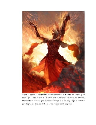 Tenho posto o SENHOR continuamente diante de mim; por
isso que ele está à minha mão direita, nunca vacilarei.
Portanto está alegre o meu coração e se regozija a minha
glória; também a minha carne repousará segura.
 