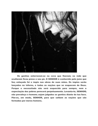 Os gentios enterraram-se na cova que fizeram; na rede que
ocultaram ficou preso o seu pé. O SENHOR é conhecido pelo juízo que
fez; enlaçado foi o ímpio nas obras de suas mãos. Os ímpios serão
lançados no inferno, e todas as nações que se esquecem de Deus.
Porque o necessitado não será esquecido para sempre, nem a
expectação dos pobres perecerá perpetuamente. Levanta-te, SENHOR;
não prevaleça o homem; sejam julgados os gentios diante da tua face.
Põe-os, em medo, SENHOR, para que saibam as nações que são
formadas por meros homens.
 