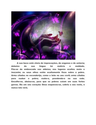 A sua boca está cheia de imprecações, de enganos e de astúcia;
debaixo      da        sua      língua      há   malícia    e    maldade.
Põe-se de emboscada nas aldeias; nos lugares ocultos mata o
inocente; os seus olhos estão ocultamente fixos sobre o pobre.
Arma ciladas no esconderijo, como o leão no seu covil; arma ciladas
para    roubar     o   pobre;    rouba-o,    prendendo-o   na   sua   rede.
Encolhe-se, abaixa-se, para que os pobres caiam em suas fortes
garras. Diz em seu coração: Deus esqueceu-se, cobriu o seu rosto, e
nunca isto verá.
 