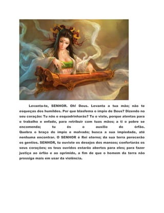 Levanta-te, SENHOR. Oh! Deus. Levanta a tua mão; não te
esqueças dos humildes. Por que blasfema o ímpio de Deus? Dizendo no
seu coração: Tu não o esquadrinharás? Tu o viste, porque atentas para
o trabalho e enfado, para retribuir com tuas mãos; a ti o pobre se
encomenda;        tu      és      o       auxílio     do       órfão.
Quebra o braço do ímpio e malvado; busca a sua impiedade, até
nenhuma encontrar. O SENHOR é Rei eterno; da sua terra perecerão
os gentios. SENHOR, tu ouviste os desejos dos mansos; confortarás os
seus corações; os teus ouvidos estarão abertos para eles; para fazer
justiça ao órfão e ao oprimido, a fim de que o homem da terra não
prossiga mais em usar da violência.
 