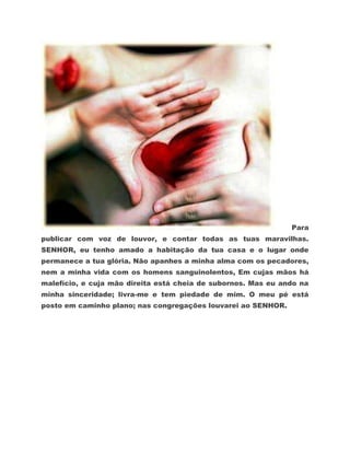 Para
publicar com voz de louvor, e contar todas as tuas maravilhas.
SENHOR, eu tenho amado a habitação da tua casa e o lugar onde
permanece a tua glória. Não apanhes a minha alma com os pecadores,
nem a minha vida com os homens sanguinolentos, Em cujas mãos há
malefício, e cuja mão direita está cheia de subornos. Mas eu ando na
minha sinceridade; livra-me e tem piedade de mim. O meu pé está
posto em caminho plano; nas congregações louvarei ao SENHOR.
 