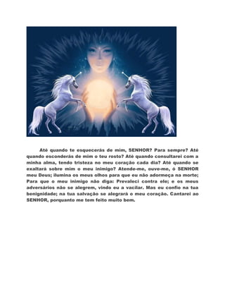 Até quando te esquecerás de mim, SENHOR? Para sempre? Até
quando esconderás de mim o teu rosto? Até quando consultarei com a
minha alma, tendo tristeza no meu coração cada dia? Até quando se
exaltará sobre mim o meu inimigo? Atende-me, ouve-me, ó SENHOR
meu Deus; ilumina os meus olhos para que eu não adormeça na morte;
Para que o meu inimigo não diga: Prevaleci contra ele; e os meus
adversários não se alegrem, vindo eu a vacilar. Mas eu confio na tua
benignidade; na tua salvação se alegrará o meu coração. Cantarei ao
SENHOR, porquanto me tem feito muito bem.
 