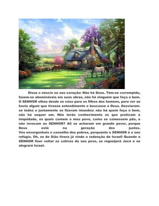 Disse o néscio no seu coração: Não há Deus. Têm-se corrompido,
fazem-se abomináveis em suas obras, não há ninguém que faça o bem.
O SENHOR olhou desde os céus para os filhos dos homens, para ver se
havia algum que tivesse entendimento e buscasse a Deus. Desviaram-
se todos e juntamente se fizeram imundos: não há quem faça o bem,
não há sequer um. Não terão conhecimento os que praticam a
iniquidade, os quais comem o meu povo, como se comessem pão, e
não invocam ao SENHOR? Ali se acharam em grande pavor, porque
Deus          está        na         geração        dos         justos.
Vós envergonhais o conselho dos pobres, porquanto o SENHOR é o seu
refúgio. Oh, se de Sião tivera já vindo a redenção de Israel! Quando o
SENHOR fizer voltar os cativos do seu povo, se regozijará Jacó e se
alegrará Israel.
 