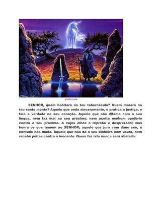 SENHOR, quem habitará no teu tabernáculo? Quem morará no
teu santo monte? Aquele que anda sinceramente, e pratica a justiça, e
fala a verdade no seu coração. Aquele que não difama com a sua
língua, nem faz mal ao seu próximo, nem aceita nenhum opróbrio
contra o seu próximo. A cujos olhos o réprobo é desprezado; mas
honra os que temem ao SENHOR; aquele que jura com dano seu, e
contudo não muda. Aquele que não dá o seu dinheiro com usura, nem
recebe peitas contra o inocente. Quem faz isto nunca será abalado.
 
