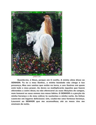 Guarda-me, ó Deus, porque em ti confio. A minha alma disse ao
SENHOR: Tu és o meu Senhor, a minha bondade não chega à tua
presença, Mas aos santos que estão na terra, e aos ilustres em quem
está todo o meu prazer. As dores se multiplicarão àqueles que fazem
oferendas a outro deus; eu não oferecerei as suas libações de sangue,
nem tomarei os seus nomes nos meus lábios. O SENHOR é a porção da
minha herança e do meu cálice; tu sustentas a minha sorte. As linhas
caem-me em lugares deliciosos: sim, coube-me uma formosa herança.
Louvarei ao SENHOR que me aconselhou; até os meus rins me
ensinam de noite.
 