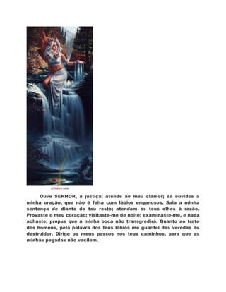 Ouve SENHOR, a justiça; atende ao meu clamor; dá ouvidos à
minha oração, que não é feita com lábios enganosos. Saia a minha
sentença de diante do teu rosto; atendam os teus olhos à razão.
Provaste o meu coração; visitaste-me de noite; examinaste-me, e nada
achaste; propus que a minha boca não transgredirá. Quanto ao trato
dos homens, pela palavra dos teus lábios me guardei das veredas do
destruidor. Dirige os meus passos nos teus caminhos, para que as
minhas pegadas não vacilem.
 