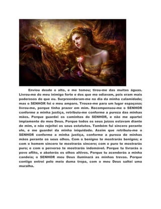 Enviou desde o alto, e me tomou; tirou-me das muitas águas.
Livrou-me do meu inimigo forte e dos que me odiavam, pois eram mais
poderosos do que eu. Surpreenderam-me no dia da minha calamidade;
mas o SENHOR foi o meu amparo. Trouxe-me para um lugar espaçoso;
livrou-me, porque tinha prazer em mim. Recompensou-me o SENHOR
conforme a minha justiça, retribuiu-me conforme a pureza das minhas
mãos. Porque guardei os caminhos do SENHOR, e não me apartei
impiamente do meu Deus. Porque todos os seus juízos estavam diante
de mim, e não rejeitei os seus estatutos. Também fui sincero perante
ele, e me guardei da minha iniquidade. Assim que retribuiu-me o
SENHOR conforme a minha justiça, conforme a pureza de minhas
mãos perante os seus olhos. Com o benigno te mostrarás benigno; e
com o homem sincero te mostrarás sincero; com o puro te mostrarás
puro; e com o perverso te mostrarás indomável. Porque tu livrarás o
povo aflito, e abaterás os olhos altivos. Porque tu acenderás a minha
candeia; o SENHOR meu Deus iluminará as minhas trevas. Porque
contigo entrei pelo meio duma tropa, com o meu Deus saltei uma
muralha.
 