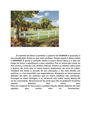 O caminho de Deus é perfeito; a palavra do SENHOR é provada; é
um escudo para todos os que nele confiam. Porque quem é Deus senão
o SENHOR? E quem é rochedo senão o nosso Deus? Deus é o que me
cinge de força e aperfeiçoa o meu caminho. Faz os meus pés como os
das cervas, e põe-me nas minhas alturas. Ensina as minhas mãos para
a guerra, de sorte que os meus braços quebraram um arco de cobre.
Também me deste o escudo da tua salvação; a tua mão direita me
susteve, e a tua mansidão me engrandeceu. Alargaste os meus passos
debaixo de mim, de maneira que os meus artelhos não vacilaram.
Persegui os meus inimigos, e os alcancei; não voltei senão depois de
os ter consumido. Atravessei-os de sorte que não se puderam levantar;
caíram            debaixo           dos            meus            pés.
Pois me cingiste de força para a peleja; fizeste abater debaixo de mim
aqueles        que       contra       mim         se       levantaram.
 