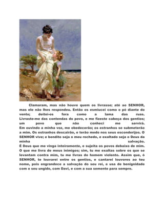 Clamaram, mas não houve quem os livrasse; até ao SENHOR,
mas ele não lhes respondeu. Então os esmiucei como o pó diante do
vento;    deitei-os     fora   como      a     lama     das     ruas.
Livraste-me das contendas do povo, e me fizeste cabeça dos gentios;
um       povo       que      não       conheci       me       servirá.
Em ouvindo a minha voz, me obedecerão; os estranhos se submeterão
a mim. Os estranhos descairão, e terão medo nos seus esconderijos. O
SENHOR vive; e bendito seja o meu rochedo, e exaltado seja o Deus da
minha                                                       salvação.
É Deus que me vinga inteiramente, e sujeita os povos debaixo de mim.
O que me livra de meus inimigos; sim, tu me exaltas sobre os que se
levantam contra mim, tu me livras do homem violento. Assim que, ó
SENHOR, te louvarei entre os gentios, e cantarei louvores ao teu
nome, pois engrandece a salvação do seu rei, e usa de benignidade
com o seu ungido, com Davi, e com a sua semente para sempre.
 