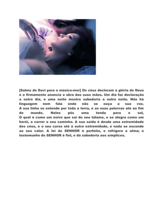 [Salmo de Davi para o músico-mor] Os céus declaram a glória de Deus
e o firmamento anuncia a obra das suas mãos. Um dia faz declaração
a outro dia, e uma noite mostra sabedoria a outra noite. Não há
linguagem     nem    fala  onde    não    se    ouça   a    sua   voz.
A sua linha se estende por toda a terra, e as suas palavras até ao fim
do     mundo.     Neles    pôs     uma      tenda    para     o   sol,
O qual é como um noivo que sai do seu tálamo, e se alegra como um
herói, a correr o seu caminho. A sua saída é desde uma extremidade
dos céus, e o seu curso até à outra extremidade, e nada se esconde
ao seu calor. A lei do SENHOR é perfeita, e refrigera a alma; o
testemunho do SENHOR é fiel, e dá sabedoria aos símplices.
 