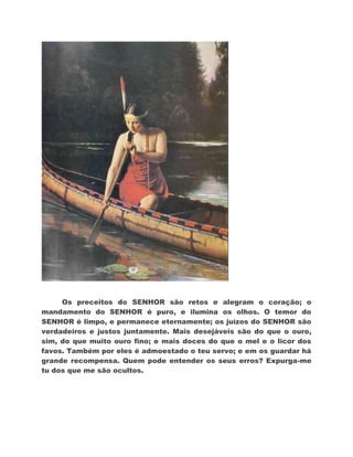 Os preceitos do SENHOR são retos e alegram o coração; o
mandamento do SENHOR é puro, e ilumina os olhos. O temor do
SENHOR é limpo, e permanece eternamente; os juízos do SENHOR são
verdadeiros e justos juntamente. Mais desejáveis são do que o ouro,
sim, do que muito ouro fino; e mais doces do que o mel e o licor dos
favos. Também por eles é admoestado o teu servo; e em os guardar há
grande recompensa. Quem pode entender os seus erros? Expurga-me
tu dos que me são ocultos.
 