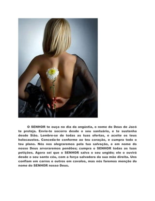 O SENHOR te ouça no dia da angústia, o nome do Deus de Jacó
te proteja. Envie-te socorro desde o seu santuário, e te sustenha
desde Sião. Lembre-se de todas as tuas ofertas, e aceite os teus
holocaustos. Conceda-te conforme ao teu coração, e cumpra todo o
teu plano. Nós nos alegraremos pela tua salvação, e em nome do
nosso Deus arvoraremos pendões; cumpra o SENHOR todas as tuas
petições. Agora sei que o SENHOR salva o seu ungido; ele o ouvirá
desde o seu santo céu, com a força salvadora da sua mão direita. Uns
confiam em carros e outros em cavalos, mas nós faremos menção do
nome do SENHOR nosso Deus.
 