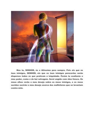 Mas tu, SENHOR, és o Altíssimo para sempre. Pois eis que os
teus inimigos, SENHOR, eis que os teus inimigos perecerão; serão
dispersos todos os que praticam a iniquidade. Porém tu exaltarás o
meu poder, como o do boi selvagem. Serei ungido com óleo fresco. Os
meus olhos verão o meu desejo sobre os meus inimigos, e os meus
ouvidos ouvirão o meu desejo acerca dos malfeitores que se levantam
contra mim.
 