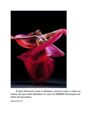 O justo florescerá como a palmeira; crescerá como o cedro no
Líbano. Os que estão plantados na casa do SENHOR florescerão nos
átrios do nosso Deus.

Salmos 92:12-16
 