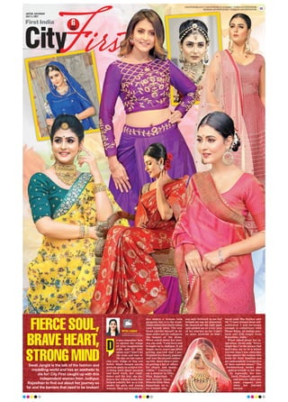 JAIPUR, SATURDAY
JULY 3, 2021
www.firstindia.co.in I www.firstindia.co.in/epaper/ I twitter.com/thefirstindia
facebook.com/thefirstindia I instagram.com/thefirstindia 09
FIERCE SOUL,
BRAVE HEART,
STRONG MIND
FIERCE SOUL,
BRAVE HEART,
STRONG MIND
o you remember how
to spread the wings
of your imagination
wide and let your
mind soar? Don’t let
the wear and tear of
the day (or the years)
clip your wings or bog you
down. Swati Jangid surely
gives us goals to achieve eve-
rything with sheer passion
and hard work, her confi-
dence and the way she em-
braces her natural looks has
helped solidify her as a role
model for girls and young
women. They say western at-
tire makes a woman look
gorgeous but it is the tradi-
tional attire that really takes
your breath away. The way
Swati carries herself in In-
dian attire surely enhances
the beauty of the dress.
When asked about her jour-
ney
, she said, “I was born and
brought up in Jodhpur. It all
began three years ago after
getting married that I par-
ticipated in a beauty pageant
and won the second runner
up title. Since then I start-
ed getting a lot of offers
for shoots and music
videos.” Currently, I
am a mentor in Elite
Miss Rajasthan. “I
met Gaurav Gaur,
Director Elite Miss
Rajasthan, he is
my mentor who
not only believed in me but
helped me tap my potential.
He showed me the right path
and guided me at every step
of my journey so far. I can’t
be more grateful to him”,
Swati said. She further add-
ed, “I have always been self-
motivated. I was fortunate
enough to collaborate with
Mame Khan, an Indian play-
back and folk singer from
Rajasthan, India.”
When asked about her in-
spiration, Swati said, “Every
single day
, I’m the person that
motivates me to be a better
version than I was yesterday
.
I also admire the women who
work for their families and
are independent irrespective
of their marital status.” The
hardworking model also
paid gratitude to her fam-
ily especially her hus-
band, Prakash, parents
and laws for their con-
stant support ever
since her journey
started.
D
Swati Jangid is the talk of the fashion and
modelling world and has an aesthetic to
die for! City First caught up with this
independent woman from Jodhpur,
Rajasthan to find out about her journey so
far and the barriers that need to be broken!
MITALI DUSAD
mitalidusad01@gmail.com
 