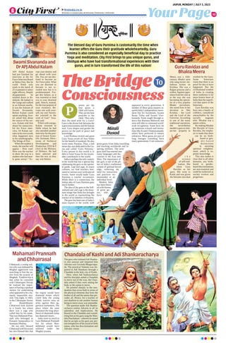 To
Your Page
JAIPUR, MONDAY | JULY 3, 2023
ﬁrstindia.co.in
ﬁrstindia.co.in/epapers/jaipur theﬁrstindia theﬁrstindia theﬁrstindia
10
arents are the
first gurus a
child will know.
They are the best
preacher to the
child. Then why
does the need arise for a Guru?
Guru is the divine link between the
superconsciousness and the human
soul. Guru shapes and guides the
person on the path of peace and
knowledge.
Lord Brahma recited and great
Guru Vyasa wrote all four Vedas
for the benefit of mankind. He also
wrote many Puranas. Thus, a full
moon day was dedicated to the Gu-
rus and called ‘Guru Purnima.’
Every person in this world is in
debt to Saint Vyasa for his invalu-
able contribution to the world.
India is perhaps the only country
in the world that has a special day
celebrating the guru as the spiritu-
al guide, yogi and sage. In many
cultures, we find teachers hon-
oured in various ways with special
events. Some would make Guru
Purnima a similar occurrence.
While there is a connection, the
Indian idea of Guru Purnima goes
much further.
The idea of the guru or the Self-
realized seer and yogi is the domi-
nant image that India has brought
to the world as representing the
essence of its timeless civilization.
The guru has been one of India’s
main exports to the world, with
great gurus from India travelling
and teaching worldwide and in-
spiring millions. The term
guru itself has entered into
many languages and dis-
courses in the East and
West. The importance of
the guru is one of the pil-
lars of India’s traditional
system of spiritual knowl-
edge, reflecting the
need for instruction
and practices rec-
ommended at an
individual level.
Modern India
has been bless-
ed with dozens
of great gu-
rus, who
have
appeared in every generation. A
number of these great masters in-
spired India’s independence move-
ment like Sri Aurobindo, Swami
Rama Tirtha and Swami Vive-
kananda. Some taught through si-
lence like Ramana Maharshi and
were still able to command world-
wide recognition. Some have set
up numerous schools and institu-
tions like Swami Chinmayananda;
others have preferred to remain
unknown. Most gurus are part of
long lineages extending back
many generations if not centuries.
APJ Abdul Kalam
had just finished his
interview at the Air
Force Selection Board
at Dehra Dun. But he
could finish only
ninth in the batch of
25 examined to select
eight officers. Deeply
disappointed, he
trekked down to Ri-
shikesh. He bathed in
the Ganga and walked
to an Ashram nearby.
It was the Ashram of
Swami Sivananda.
Before Kalam could
speak anything, Swa-
mi asked him about
the source of his sor-
row. Kalam told him
about his unsuccess-
ful Air Force inter-
view. Dr Kalam nar-
rates in his own words
what happened next
in his autobiography,
The Wings of Fire:
When the student is
ready, the teacher will
appear - How true!
Here was the teacher
to show the way to a
student who had near-
ly gone astray! “Ac-
cept your destiny and
go ahead with your
life. You are not des-
tined to become an
Air Force pilot. What
you are destined to
become is not re-
vealed now but it is
predetermined. For-
get this failure, as it
was essential to lead
you to your destined
path. Search, instead,
for the true purpose of
your existence. Be-
come one with your-
self, my son! Surren-
der yourself to the
wish of God.” Swa-
miji said.
Filled with energy,
Kalam returned to
Delhi where he had
also attended another
interview for the posi-
tion of Senior Scien-
tific Assistant, Direc-
torate of Technical
Development and
Production, DTD  P
(Air) at the Ministry
of Defence. He had
been selected and
then the rest, as they
say, was history.
Meera was a 16th-
century Bhakti saint
who sang mystic me-
lodious hymns on
Krishna. She was a
Rajput princess and a
widow.Against oppo-
sition from her clan as
to the way she was
becoming the epicen-
tre of a very popular
Bhakti movement,
she stood firm in her
devotion to Shri
Krishna - her Lord
and the Lord of the
Universe. According
to one of the many
traditional narratives,
she nevertheless
needed a guru to initi-
ate her properly in
t h e
science
of self-real-
ization. She
chose Guru
Ravidas as her
guru. She went to
Kashi and was given
theAdvaitic non-dual
wisdom by the Guru.
Some historians
claim that there is no
proof for this to have
happened. But the
civilisational wisdom
of India in creating
these traditions is far
more honest heart of
India than the superfi-
cial data quest of the
historians.
Guru Ravidas was
born into a family of
cobblers, considered
untouchables by the
socially stagnant
elite. Mirabai was a
queen widow.
By making Mirabai
the disciple of Guru
Ravidas, the empha-
sis is made that there
can be no birth-
based or gen-
d e r - b a s e d
distinctions
in attaining
spiritual enlighten-
ment, which is su-
preme knowledge.
This also makes it
clear that in all other
domains, any birth-
based or gender-
based discriminations
are non-essential and
could be eschewed as
society evolves and
progresses.
TheBridge
Consciousness
The blessed day of Guru Purnima is customarily the time when
learner offers the Guru their gratitude wholeheartedly. Guru
Purnima is also considered an especially beneficial day to practice
Yoga and meditation. City First brings to you unique gurus, and
shishyas who have had transformational experiences with their
gurus, and in turn transformed the life of this nation!
Mitali
Dusad
mitalidusad01@gmail.com
P
Swami Sivananda and
Dr APJ Abdul Kalam Guru Ravidas and
Bhakta Meera
Chandala of Kashi and Adi Shankaracharya
The guru who initiatedAdi Shanka-
ra into sanyasi and imparted him
Advaita was Govinda Bhagavatpa-
da. The practical Vedanta was im-
parted to Adi Shankara through a
Chandala in the holy city of Kashi.
Here, when Adi Sankaracharya
and his disciples asked a Chandala
to move out of the way, the Chan-
dala asked if they were asking the
body or the aatma to move.
He pointed sharply to the non-
dualism that exists both in terms of
the physical elements that form the
bodies of all and the aatma that per-
vades all. Hence, for a teacher of
non-dualism to ask another human
being to move away was untenable.
The question made Adi Shanka-
racharya realise Advaita in all its
splendour and implications. He
bowed to the Chandala and consid-
ering him as his guru sang the Man-
isha Panchakam - wherein he stated
that he accepts as his guru any per-
son irrespective of his social or birth
status, who has discrimination and
Advaitic vision.
Chhatrasal, a young war-
rior who was orphaned by
Mughal aggression was
searching to free the na-
tion from the tyranny of
Mughals. Tradition has it
that when he consulted
with Chhatrapati Shivaji
he realised the impor-
tance of having a spiritual
mentor for undertaking
what appeared to be a hu-
manly impossible mis-
sion. One night, in 1683,
in the Chhatarpur forests
of Bundelkhand,
Chhatrasal took asylum
in a lonely hut where
there was a sage who
called him by his name.
That was Mahamati Pran-
nath who belonged to
Pranami Sampradaya of
Sanatana Dharma.
He not only blessed
Chhatrasal with his sword
but also blessed him that
the region would have
diamond mines which
could help the young
Hindu warrior raise an
army against their ag-
gressive tormentors. The
place where the saint
promised the king abun-
dance of diamonds today
has diamond mines.
India owes so much to
Guru Mahamati Prannath
but for whom Bun-
delkhand would have
suffered under the
Mughal tyranny.
Mahamati Prannath
and Chhatrasal
 