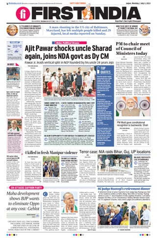 CM ATTACKS SAFFRON PARTY
Maha development
shows BJP wants
to eliminate Oppn
at any cost: Gehlot
CM SAYS THAT ALL THE LEADERS,
INCLUDING AJIT PAWAR, WHOM
THE BJP USED TO ACCUSE OF
CORRUPTION TILL YESTERDAY,
WERE INDUCTED IN THE CABINET
Naresh Sharma
Jaipur
hief Minister
Ashok Gehlot
on Sunday tar-
geted the BJP over the
political developments in
Maharashtra, saying the
party wants to “elimi-
nate” the Opposition on
the basis of money power
and central agencies.
In a surprising move,
Ajit Pawar took oath as
the deputy chief minister
of Maharashtra, while
eightlegislatorsofhisNa-
tionalist Congress Party
(NCP) took oath as min-
isters in the government
led by the Shiv Sena and
the Bharatiya Janata Party
(BJP) earlier in the day.
“The political devel-
opments that have taken
place in Maharashtra to-
day show that the BJP
wants to eliminate the
opposition parties on the
basis of money power
and central agencies. It is
highly condemnable,”
Gehlot said in a tweet.
He further said, “All
the leaders, includingAjit
Pawar, whom the BJP
used to accuse of corrup-
tion till yesterday, were
inducted in the cabinet.
The BJPhas been nervous
ever since the opposition
parties started coming to-
gether, due to which it is
breaking regional parties
by putting pressure from
central agencies.”
“No matter how much
the BJP tries, the public
has decided that it will
give a befitting reply
when the time comes to
thwart these attempts to
kill democracy,” he said.
 —with PTI inputs
Chief Minister Ashok Gehlot
C
Jaipur, Monday | July 3, 2023
firstindia.co.in
V-PTOADDRESSIITGUWAHATI’S
25THCONVOCATIONONTUESDAY
Vice President Jagdeep Dhankhar
will address the Indian Institute of
Technology (IIT)-Guwahati’s 25th
convocation on Tuesday.
MODI TO BE GUEST OF HONOUR
AT FRANCE’S NATIONAL DAY
PM Narendra Modi will be the Guest
of Honour for France’s National Day
(Bastille Day) this year. Bastille Day
is observed on July 14 every year.
A mass shooting in the US city of Baltimore,
Maryland, has left multiple people killed and 29
injured, local media reported on Sunday.
RNI NUMBER: RAJENG/2019/77764 | VOL 5 | ISSUE NO. 27 | PAGES 12 | `3.00 Rajasthan’s Own English Newspaper
HAPPY GURU PURNIMA
firstindia.co.in/epapers/jaipur thefirstindia thefirstindia thefirstindia
35°C
24°C
Min
Humidity77%
Max
Cloudy morning; intermit-
tent rainfall during the day
FORECAST
Firemen and locals douse
a fire that broke out in a
commercial building, at
Batamaloo, in Srinagar,
on Sunday.  PTI
IN BRIEF
Apex court to reopen
today, to take up
important matters
New Delhi: The Su-
preme Court will reopen
today after a 42-day
summer break and will
take up a batch of pleas
related to the strife in
Manipur and a petition
by the sister of slain
gangster-turned-politi-
cian Atiq Ahmad and
Ashraf seeking constitu-
tion of a commission to
inquire into their deaths.
TMC worker killed,
several injured in WB
rural poll violence
Kolkata: A TMC work-
er was killed late on
Saturday night and sev-
eral other members of
TMC and Opposition
were injured in clashes
in panchayat poll-bound
West Bengal. The TMC
worker, Jiyarul Molla
(52), was shot dead in
Phulmalancha area in
Basanti in South 24
Parganas district.
BJP high command
summons BSY to Delhi
Bengaluru: Senior BJP
leader and former Kar-
nataka CM BS Yedi-
yurappa on Sunday left
for New Delhi after be-
ing summoned by the
party’s top leadership
amidst a delay in elect-
ing the Leader of Oppo-
sition in the Karnataka
Legislative Assembly.
SCJudgeRastogi’sretirementdinner
SHAZID CHAUHAN
Maha Political Drama
AjitPawarshocksuncleSharad
again,joinsNDAgovtasDyCM
First India Bureau
Mumbai
Giving a shock to his un-
cle Sharad Pawar second
time, NCP leaderAjit Pa-
war on Sunday led a ver-
tical split in the party to
become the deputy chief
minister of Maharashtra.
First time,Ajit Pawar has
joined hands with the BJP
in 2019 to become deputy
CM under the then Maha-
rashtra Chief Minister
Devendra Fadnavis. But
that government had last-
ed just 80 hours as Pawar
was unable to cause a
split in his party.
Addressing reporters
after taking oath,Ajit Pa-
war said NCP decided to
become part of the Shiv
Sena-BJPgovt for the de-
velopment of the country
and praised PM Narendra
Modi’s leadership.
Maintaining that there
was no split in NCP, Ajit
Pawar said they would
contest all future elec-
tions on the NCP’s name
and symbol.
It will be Ajit Pawar’s
fourth stint as Deputy
CM of Maharashtra.
Meanwhile, NCPchief
Sharad Pawar said it was
not the party’s decision to
go with BJP-Shiv Sena.
Sharad Pawar has con-
vened a meeting on July
5 in Mumbai to discuss
the developments and the
future course of action.
Pawar Jr. leads vertical split in NCP founded by his uncle 24 years ago
Maharashtra Guv Ramesh Bais with CM Eknath Shinde, Deputy CMs Devendra Fadnavis and Ajit
Pawar, and newly sworn-in State Cabinet ministers at Raj Bhavan, in Mumbai, on Sunday.  PTI
SHINDE CABINET GETS
9 MORE MINISTERS
Mumbai: The
cabinet of Eknath
Shinde govt has
expanded with the induc-
tion of 9 more ministers.
Governor Ramesh Bais
administered the oath to
NCP Leader Ajit Pawar
as the second Deputy CM
with Chhagan Bhujbal,
Dilip Walse-Patil, Hasan
Mushrif, Dhananjay
Munde, Dharmarao Baba
Atram, Aditi Tatkare,
Sanjay Bansode and Anil
Patil.
BIGBLOWTOOPPNUNITY!IT’SVERYDIFFICULTTOCOUNTERBJP’SSTRATEGY
Ahead of joint Opposition’s Bengaluru conference on July 13, 14, Sharad
Pawar’s NCP got a big split with Pawar’s nephew Ajit Pawar joining NDA govt
as Deputy CM. It is really very difficult to counter BJP’s strategy. The BJP has
struck twice in the last two years, to break the MVA Opposition alliance. Ajit Pawar
claims to have the backing of over 40 of NCP’s total 53 MLAs in the state assembly.
4 OATH-TAKINGS IN MAHARASHTRA SINCE 2019
1
In Nov 2019, after
the Assembly polls
and the split between the
BJP and Shiv Sena,
Devendra Fadnavis and
NCP’s Ajit Pawar were
sworn in as CM and
Deputy CM.
2
Within a month, Shiv
Sena’s Uddhav
Thackeray was sworn in
as CM after his party
joined hands with NCP 
Congress to form the
Maha Vikas Agahdi govt.
Ajit Pawar was made the
deputy Chief Minister.
3
The MVA govt fell in
June last year after
minister Eknath Shinde
and 39 MLAs revolted
against Thackeray and
split Shiv Sena. Shinde
was sworn in as CM on
June 30 with BJP’s
support. Fadnavis was
made deputy CM.
4
4th oath-taking
ceremony was held
on Sunday (July 2, 2023)
with Ajit Pawar and 8 other
NCP leaders taking as
ministers at the Raj
Bhavan in Mumbai.
Now the double engine
government has a triple
engine. The state will
sprint (on the path of
development). Now we
have one CM and two
deputy chief ministers.
This will help faster
development of the
state.
EKNATH SHINDE,
MAHARASHTRA CHIEF MINISTER
The country is
progressing under the
leadership of PM Modi. He
is also popular in other
countries. Everyone
supports him and
appreciates his
leadership. We will fight
the upcoming Lok Sabha
and Assembly elections
with them (BJP) and that
is why we have taken this
decision.
AJIT PAWAR,
DEPUTY CHIEF MINISTER
This is not ‘googly’, it is a
robbery. It is not a small
thing. Today’s episode
must be new for others,
but not for me. I am not
bothered that people
have left, but I am
worried for their future.
SHARAD PAWAR,
NCP PRESIDENT
PM to chair meet
of Council of
Ministers today
PTI
New Delhi
Prime Minister Narendra
Modi will chair a meeting
of the Union Council of
Ministers on Monday
amid a heightened buzz
about the likelihood of a
Cabinet reshuffle follow-
ing a series of meetings of
the ruling BJP’s top brass.
The Monday meeting
is expected to be held at
the newly built conven-
tion centre at Pragati
Maidan here, which will
host the G20 summit in
September.
The political upheaval
inMaharashtraonSunday
as NCP leader Ajit Pawar
joined the BJP-Shiv Sena
government along with
several of his party legis-
lators and a number of
closed-door meetings in-
volving the BJP’s brain
trust, including Home
Minister Amit Shah and
party president J PNadda,
have strengthened the
view that a Cabinet re-
shuffle is on the cards.
Senior NCP MP and
former Union Minister
Praful Patel, who ditched
his longtime mentor
Sharad Pawar to join
hands with his nephew, is
being seen as a probable
contender among the
likely new ministers in
the Central government.
PM Modi gave constitutional
recognition to backwards: Shah
First India Bureau
Lucknow
Launching a fresh at-
tack against the Con-
gress, Samajwadi Party
and the Bahujan Samaj
Party (BSP), Union
Home Minister Amit
Shah on Sunday said
despite being in power
for a long period these
parties never gave con-
stitutional recognition
to the backward com-
munity and it were PM
Narendra Modi and the
BJPwho paved the way
for the welfare of the
backwards.  P7
Terror case: NIA raids Bihar, Guj, UP locations
ANI
New Delhi
The National Investiga-
tion Agency (NIA) on
Sunday conducted raids
at five places in Bihar,
Gujarat and Uttar
Pradesh in connection
with ‘Ghazwa-e-Hind’,
a radicalized module be-
ing run by Pakistan-
based suspects.
The agency searched
one place in Darbhanga
and two in Patna in Bihar,
one in Surat (Gujarat),
and one in Bareilly (Uttar
Pradesh). The raids were
conducted at the premis-
es of these suspects
across three states.
NIA NABS YOUTH IN PFI
CASE IN DARBHANGA
Darbhanga: Na-
tional Investigation
Team (NIA) team
have arrested a youth
from Chhotki Bazar of the
Behera police station area
at Darbhanga, in connec-
tion with a PFI case, police
said on Sunday. The youth
used to study in Patna.
The NIA team arrested the
youth with the help of the
Darbhanga police.
NIA and Bihar ATS teams jointly carry out raids at Mohammad
Riazuddin Kasmi’s book stall, in Patna on Sunday.  PTI
4killedinfreshManipurviolence
First India Bureau
Imphal
At least four men were
killed in fresh round of
violence in Manipur on
Sunday. The incident
took place in areas in the
adjoining districts of
Bishnupur and Chura-
chandpur. Bishnupur SP
Heisnam Balram said the
villagers in Bishnupur
were killed in an “unpro-
voked attack.”  P7
CM N Biren Singh inspects the
on-ground situation at the hills
in Manipur, on Sunday. PTI
CM HINTS AT FOREIGN
HAND BEHIND VIOLENCE
Manipur CM N Biren
Singh has hinted that
external forces or
elements may have had a
hand in the ethnic violence
that claimed several lives in
the state. During an interview
whether an international or-
ganisation could have played
a role in the violence, Singh
said that he could “neither
deny nor vehemently affirm”
the possibility.
V-P Jagdeep Dhankhar, senior advocate Ajit Kumar Sinha,
Dr Jagdeesh Chandra and others at the venue on Sunday.
CJI DY Chandrachud  Justice Ajay Rastogi
interact at the dinner party on Sunday.
A retirement dinner of senior Supreme Court Judge Ajay Rastogi was held
at his residence at Moti Lal Nehru Marg, New Delhi on Sunday. Rastogi
retired on June 17. Vice President of India Jagdeep Dhankhar, Lok Sabha
Speaker Om Birla, CJI DY Chandrachud, Railway Minister Ashwini Vaish-
nav, Dr Jagdeesh Chandra, many senior judges and politicians attended it.
TOP
QUOTES
 