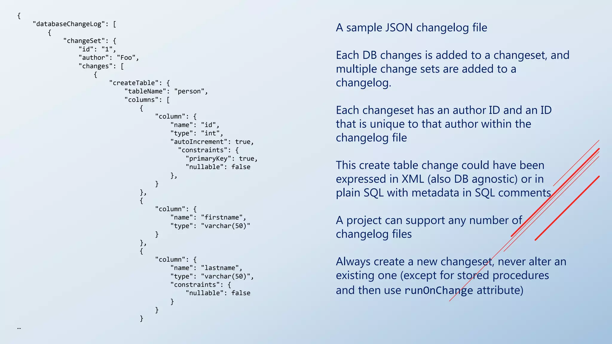 A sample JSON changelog file
Each DB changes is added to a changeset, and
multiple change sets are added to a
changelog.
Each changeset has an author ID and an ID
that is unique to that author within the
changelog file
This create table change could have been
expressed in XML (also DB agnostic) or in
plain SQL with metadata in SQL comments
A project can support any number of
changelog files
Always create a new changeset, never alter an
existing one (except for stored procedures
and then use runOnChange attribute)
{
"databaseChangeLog": [
{
"changeSet": {
"id": "1",
"author": "Foo",
"changes": [
{
"createTable": {
"tableName": "person",
"columns": [
{
"column": {
"name": "id",
"type": "int",
"autoIncrement": true,
"constraints": {
"primaryKey": true,
"nullable": false
},
}
},
{
"column": {
"name": "firstname",
"type": "varchar(50)"
}
},
{
"column": {
"name": "lastname",
"type": "varchar(50)",
"constraints": {
"nullable": false
}
}
}
…
 