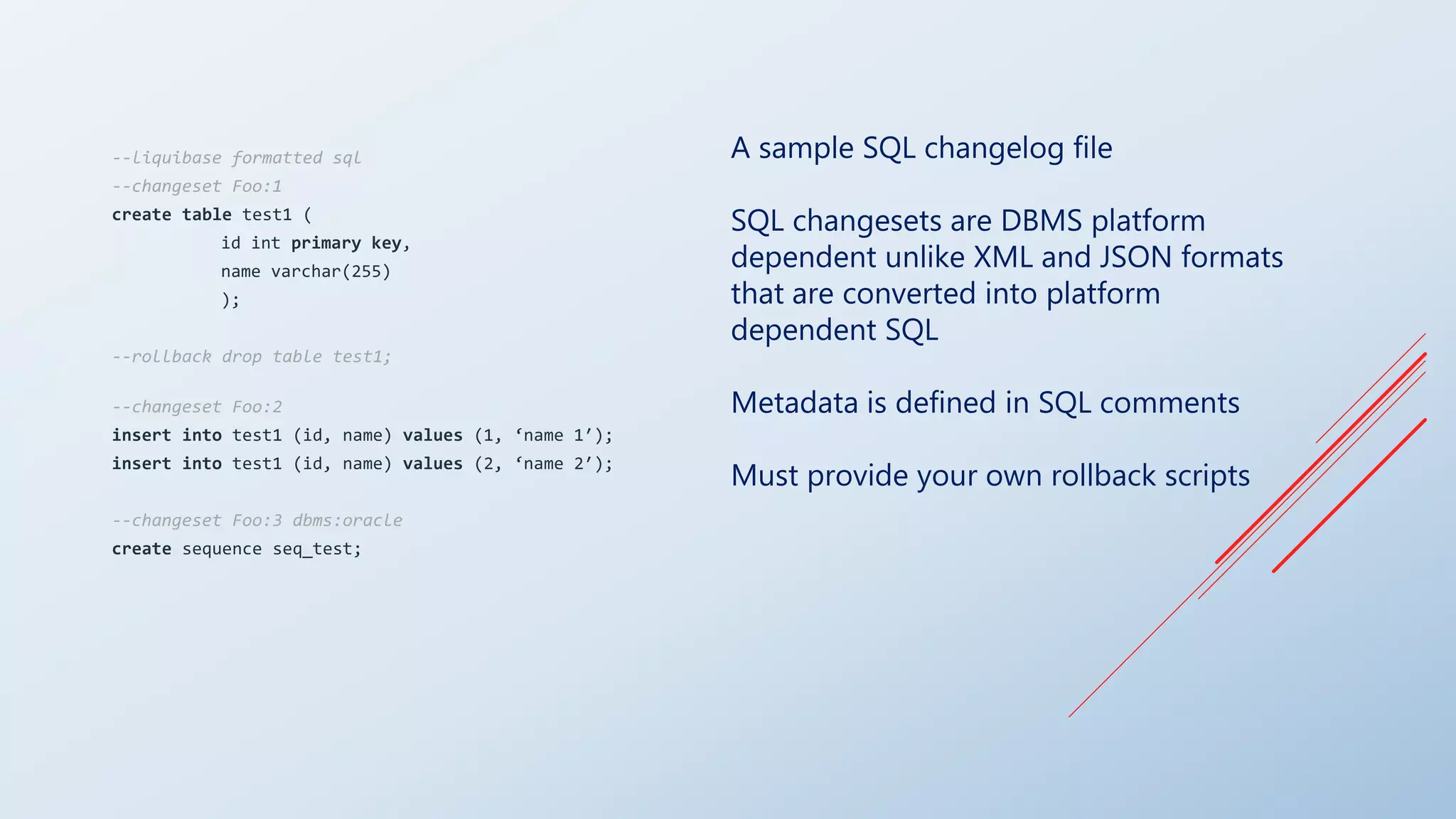 A sample SQL changelog file
SQL changesets are DBMS platform
dependent unlike XML and JSON formats
that are converted into platform
dependent SQL
Metadata is defined in SQL comments
Must provide your own rollback scripts
--liquibase formatted sql
--changeset Foo:1
create table test1 (
id int primary key,
name varchar(255)
);
--rollback drop table test1;
--changeset Foo:2
insert into test1 (id, name) values (1, ‘name 1′);
insert into test1 (id, name) values (2, ‘name 2′);
--changeset Foo:3 dbms:oracle
create sequence seq_test;
 