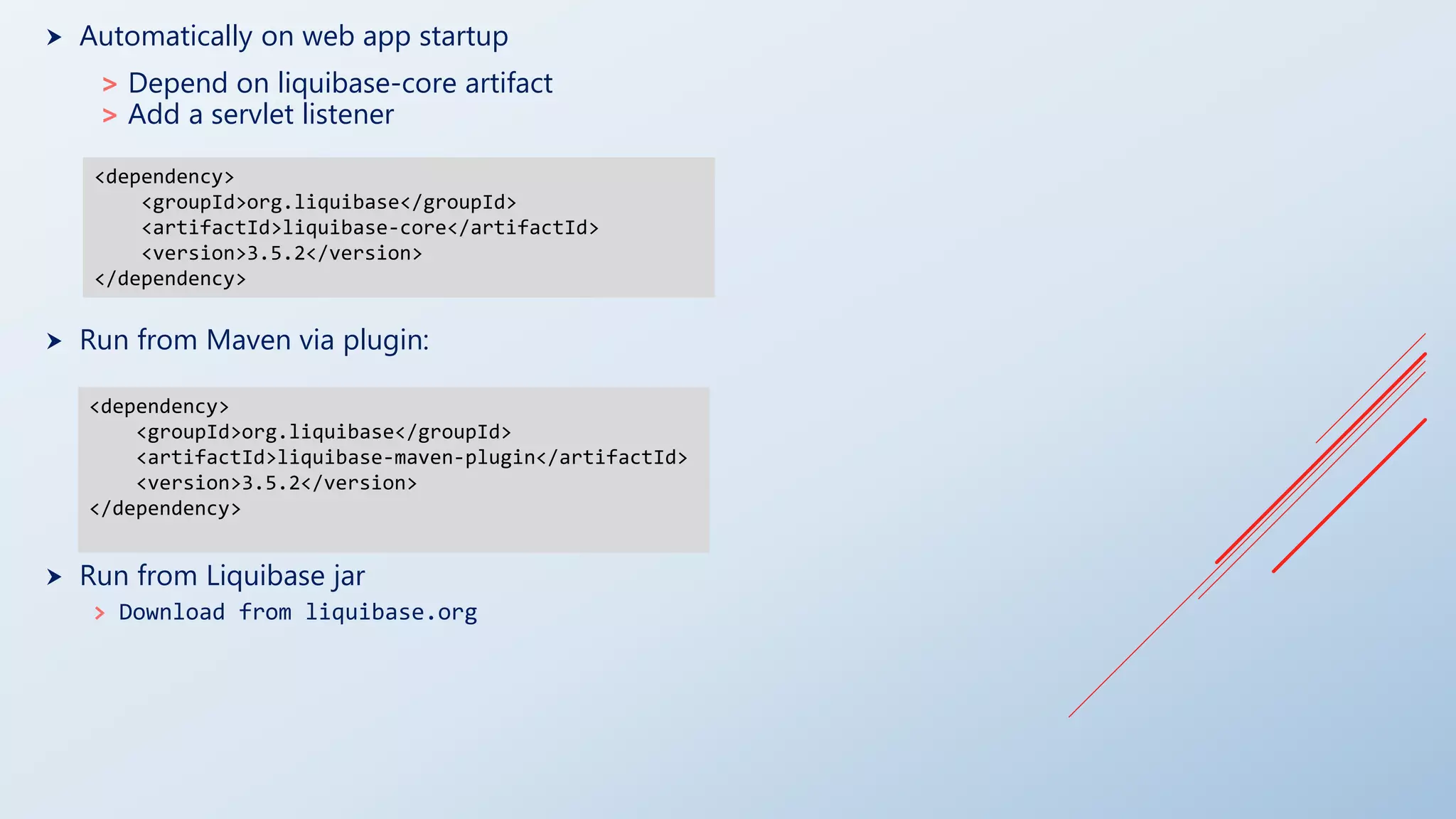  Automatically on web app startup
> Depend on liquibase-core artifact
> Add a servlet listener
 Run from Maven via plugin:
 Run from Liquibase jar
> Download from liquibase.org
<dependency>
<groupId>org.liquibase</groupId>
<artifactId>liquibase-maven-plugin</artifactId>
<version>3.5.2</version>
</dependency>
<dependency>
<groupId>org.liquibase</groupId>
<artifactId>liquibase-core</artifactId>
<version>3.5.2</version>
</dependency>
 
