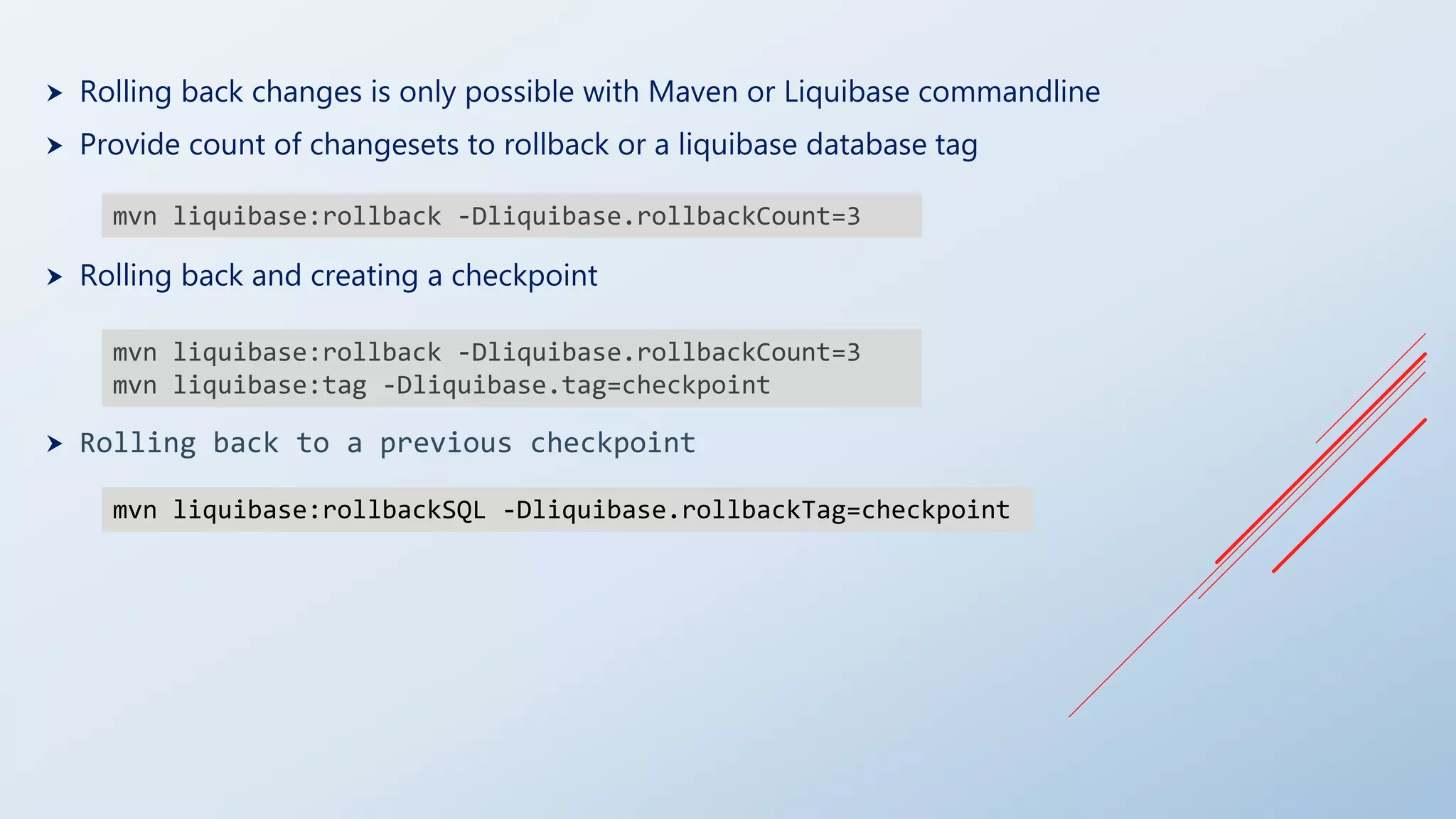  Rolling back changes is only possible with Maven or Liquibase commandline
 Provide count of changesets to rollback or a liquibase database tag
 Rolling back and creating a checkpoint
 Rolling back to a previous checkpoint
mvn liquibase:rollback -Dliquibase.rollbackCount=3
mvn liquibase:rollback -Dliquibase.rollbackCount=3
mvn liquibase:tag -Dliquibase.tag=checkpoint
mvn liquibase:rollbackSQL -Dliquibase.rollbackTag=checkpoint
 