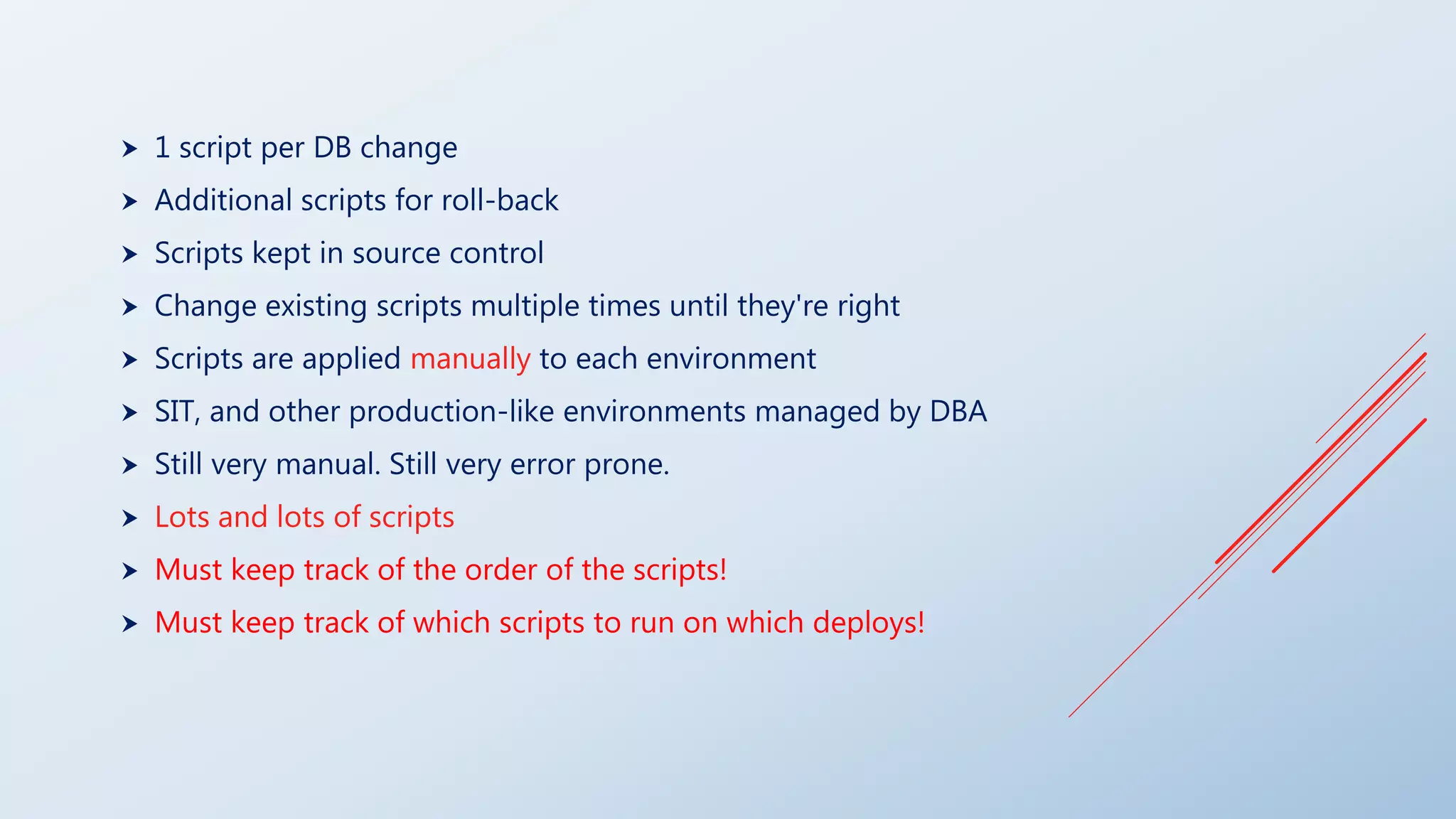  1 script per DB change
 Additional scripts for roll-back
 Scripts kept in source control
 Change existing scripts multiple times until they're right
 Scripts are applied manually to each environment
 SIT, and other production-like environments managed by DBA
 Still very manual. Still very error prone.
 Lots and lots of scripts
 Must keep track of the order of the scripts!
 Must keep track of which scripts to run on which deploys!
 