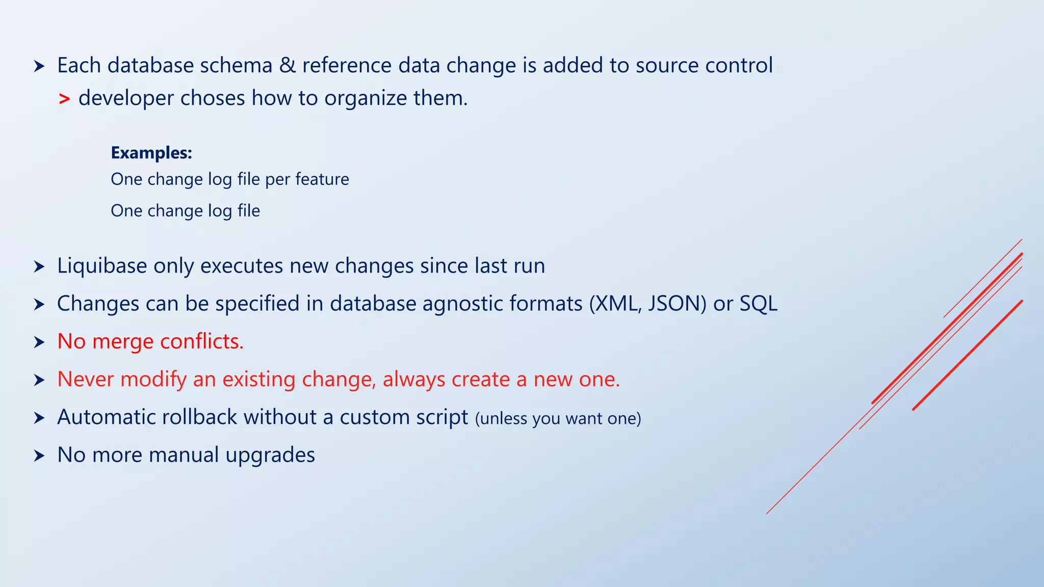  Each database schema & reference data change is added to source control
> developer choses how to organize them.
Examples:
One change log file per feature
One change log file
 Liquibase only executes new changes since last run
 Changes can be specified in database agnostic formats (XML, JSON) or SQL
 No merge conflicts.
 Never modify an existing change, always create a new one.
 Automatic rollback without a custom script (unless you want one)
 No more manual upgrades
 
