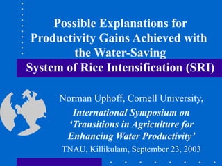 Possible Explanations for Productivity Gains Achieved with  the Water-Saving System of Rice Intensification (SRI) Norman Uphoff, Cornell University, International Symposium on ‘Transitions in Agriculture for Enhancing Water Productivity’ TNAU, Killikulam, September 23, 2003 