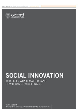 skoll centre for social entrepreneurship	   Working paper




     social innovation
     what it is, why it matters and
     how it can be accelerated




     Geoff Mulgan
     with Simon Tucker, Rushanara Ali and Ben Sanders
 