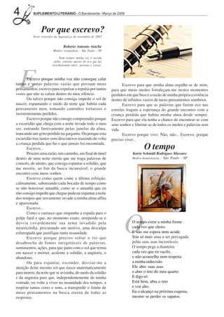 4         SUPLEMENTO LITERÁRIO - O Bandeirante - Março de 2008




                Por que escrevo?
          Texto vencedor da Superpizza de novembro de 2007


                               Roberto Antonio Aniche
                        Médico ortopedista - São Paulo - SP

                             Nem sempre minha voz é ouvida
                         pelas estrelas apesar do eco que faz
                       ricocheteando entre pessoas e coisas.




  E    Escrevo porque minha voz não consegue calar
tantas e tantas palavras vazias que povoam meus
pensamentos; escrevo para expulsar a repulsa por tantas
vozes que não se calam dentro do meu silêncio.
       Ou talvez porque não consiga impedir o sol de
                                                                       Escrevo para que minha alma orgulhe-se de mim,
                                                                para que meus medos fortaleçam-me nestes momentos
                                                                perdidos em que busco a razão de minha própria existência
                                                                dentro de infinitos vazios de meus pensamentos sombrios.
nascer, espantando o medo da noite que habita cada                     Escrevo para que as palavras que fazem eco nas
pensamento meu, tomando caminhos tortuosos e                    estrelas tragam a esperança do grande encontro com a
insistentemente perdidos.                                       criança perdida que habita minha alma desde sempre.
       Escrevo porque não consigo compreender porque            Escrevo para que ela tenha a chance de encontrar-se com
a escuridão que chega com a noite invade todo o meu             seus sonhos e libertar-se de todos os medos e palavras sem
ser, entrando furtivamente pelas janelas da alma,               vida.
trancando um grito perdido na garganta. Ou porque esta                 Escrevo porque vivo. Não, não... Escrevo, porque
escuridão traz tantos sons desconexos trazendo de volta         preciso viver...
a criança perdida que fui e que jamais foi encontrada.
       Escrevo...                                                                   O tempo
       Procuro uma razão, um caminho, um final de túnel                     Karin Schmidt Rodrigues Massaro
dentro de uma noite eterna que me traga palavras de                         Médica hematologista - São Paulo - SP
consolo, de alento, que consiga espantar a solidão, que
me mostre, ao fim da busca incansável, o grande
encontro com meus sonhos.
       Escrevo como quem come a última refeição,
calmamente, saboreando cada bocado de tempo como
se não houvesse amanhã, como se o amanhã que eu
não consigo impedir que chegue pudesse espantar a noite
dos tempos que novamente invade a minha alma aflita
e apaixonada.
       Escrevo...
       Como o carrasco que empunha a espada para o
golpe fatal e que, no momento exato, arrepende-se e
desvia covardemente sua arma invadido pela
misericórdia, procurando um motivo, uma desculpa
esfarrapada que justifique tanta insanidade.
       Escrevo porque preciso soltar o rio que
desabrocha de fontes inesgotáveis de palavras,
                                                                       O    O tempo corre a minha frente
                                                                            cada vez que choro.
                                                                            E não me espera nem acode.
                                                                            Sou só mais uma a ser pervagada
                                                                            pelas suas asas inexoráveis.
sentimentos, ações, para que junto com o sol que teima                      O tempo pega a dianteira
em nascer e morrer, acalente a solidão, a angústia, o                       cada vez que eu vacilo,
abandono.                                                                   e não aconselha nem respeita
       Ou para espantar, esconder, desviar-me a                             a minha indecisão.
atenção deste mesmo sol que nasce matematicamente                           Ele abre suas asas
para morrer, da noite que se avizinha, do medo da solidão                   e abre o teto do meu quarto.
e da angústia para que, independentemente de minha                          E digo só:
vontade, eu volte a viver na insanidade dos tempos, a                       Está bem, abra o teto
respirar tantas cores e sons, a transgredir o limite de                     e voe alto.
meus pensamentos na busca eterna de todas as                                Eu o alcanço na próxima esquina,
respostas.                                                                  mesmo se perder os sapatos.
 