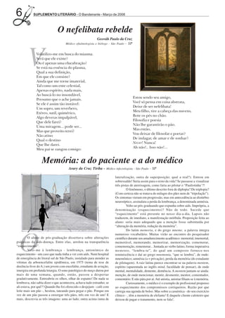 6           SUPLEMENTO LITERÁRIO - O Bandeirante - Março de 2008



                              O nefelibata rebelde
                                                           Geováh Paulo da Cruz
                                                                           - SP
                                    Médico oftalmologista e biólogo - São Paulo




        V     Volatilizo-me em busca do miasma.
              Será que ele existe?
              Ou é apenas uma elucubração?
              Se está na essência do plasma,
              Qual a sua definição,
              Em que ele consiste?
              Ainda que me torne imaterial,
              Tal como um ente celestial,
              Apenas espírito, nada mais,
              Ao buscá-lo no insondável,
                                                                                     Estou sendo seu amigo,
              Presumo que o ache jamais.
                                                                                     Você só pensa em coisa abstrata,
              Se ele é assim tão instável:
                                                                                     Deixe de ser nefelibata!
              Um sopro, um reverbero,
                                                                                     Meu filho, tire a cabeça das nuvens,
              Etéreo, sutil, quimérico,
                                                                                     Bote os pés no chão.
              Algo deveras impalpável,
                                                                                     Filosofia e poesia
              Que dele farei?
                                                                                     Não lhe garantirão o pão.
              Uma miragem... pode ser...
                                                                                     Mas então,
              Mas que proveito terei?
                                                                                     Vou deixar de filosofar e poetar?
              Não atino
                                                                                     De indagar, de amar e de sonhar?
              Qual o destino
                                                                                     Never! Nunca!
              Que lhe darei.
                                                                                     Ah não!.. Isso não!...
              Meu pai se zangou comigo:


                  Memória: a do paciente e a do médico
                                      Arary da Cruz Tiriba - Médico infectologista - São Paulo - SP

                                                                        lateralização, outra de superposição; qual a real?). Entrou em
                                                                        sobressaldo! Seria assim para o resto da vida? Se passasse a visualizar
                                                                        três pistas de aterrisagem, como faria ao pilotar o “Paulistinha’?!
                                                                                 O fenômeno, o último descrito fora de diplopia? De triplopia?
                                                                        (Com certeza não se tratava do milagre dos pães nem de “tripolação”).
                                                                        Os sintomas vieram em progressão, mas em antecedência ao distúrbio
                                                                        neuroóptico, assinalara a perda da lembrança, a denominada amnésia.
                                                                                 Volto ao pós-graduando que expunha sobre aids. Imprópria, a
                                                                        denominação (esquecimento)? Não de todo. Sucede que
                                                                        “esquecimento” está presente no nosso dia-a-dia. Lapsos não
                                                                        traduzem, de imediato, a manifestação mórbida. Proposição feita ao
                                                                        aluno: seria mais adequado que a menção fosse substituída por
                                                                        “alteração da memória, redução da memória”.
                                                                                 Do latim memoria, e do grego mneme, a palavra integra




 O
                                                                        numeroso vocabulário. Muitas virão ao encontro do pesquisador
         O aluno de pós-graduação dissertava sobre alterações           científico durante seu amadurecimento acadêmico: memorial, imemorial,
psíquicas da aids-doença. Entre elas, arrolou na transparência          memorável, memorando, memorizar, memorização, comemorar,
“esquecimento”.                                                         comemoração, rememorar... Juntada ao verbo latino, forma imperativa
         Veio-me à lembrança - lembrança, antonímico de                 memento, “lembra-te”, do qual um composto fornece-nos
esquecimento - um caso que nada tinha a ver com aids. Num hospital      reminiscência e daí ao grego mnemonia, “que se lembra”, de onde:
de emergência do litoral sul de São Paulo, instalado para atender as    mnemônico; amnésia (a = privação), perda da memória (do estudante
vítimas da arboencefalite epidêmica, em 1975 (tema de tese de           de pilotagem). A raiz latina parece encontrar-se na palavra mentem,
docência-livre do A.) um jovem com encefalite, estudante de aviação,    espírito (aparentada ao inglês mind, faculdade de pensar), de onde
imergira em profunda letargia. O sono patológico do moço durou por      mental, mentalidade, demente, demência. A mentem juntam-se ainda:
mais de uma semana, quando, então, passou a despertar                   menção, de onde mencionar, mentir, desmentir, mentor, comentador,
gradativamente. Entreabriu os olhos, olhar de espanto! De nada se       comentário. E não pára por aí. Até anistia, anistiar filiam-se à memória.
lembrava, não sabia dizer o que acontecera, achava tudo estranho; se             Curiosamente, o médico é o exemplo de profissional propenso
ali estava, por quê?! Quando lhe foi oferecido o desjejum - café com    ao esquecimento dos compromissos corriqueiros. Razão por que
leite mais um pão -, hesitou, tateando para pegar o pão. Porque em      carrega sua agenda de bolso. Mas sobre a casuística - do seu exercício
vez de um pão passou a enxergar três pães, três em vez de um! E         clínico - , têm a memória de elefante! E daquele cliente caloteiro que
mais, descrevia as três imagens: uma ao lado; outra acima (uma de       deixou de pagar o tratamento, nem se fala!.
 