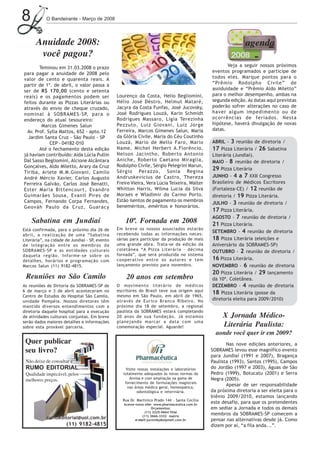 8           O Bandeirante - Março de 2008




      Anuidade 2008:                                                                                             agenda
       você pagou?
        Teminou em 31.03.2008 o prazo                                                                   Veja a seguir nossos próximos
para pagar a anuidade de 2008 pelo                                                               eventos programados e participe de
valor de cento e quarenta reais. A                                                               todos eles. Marque pontos para o
partir de 1º. de abril, o valor passa a                                                          “Prêmio Rodolpho Civile” de
ser de R$ 170,00 (cento e setenta                                                                assiduidade e “Prêmio Aldo Miletto”
reais) e os pagamentos podem ser                Lourenço da Costa, Helio Begliomini,             para o melhor desempenho, ambas na
feitos durante as Pizzas Literárias ou          Hélio José Déstro, Helmut Mataré,                segunda edição. As datas aqui previstas
através do envio de cheque cruzado,             Jacyra da Costa Funfas, José Jucovsky,           poderão sofrer alterações no caso de
nominal à SOBRAMES-SP, para o                   José Rodrigues Louzã, Karin Schmidt              haver algum impedimento ou de
endereço do atual tesoureiro:                   Rodrigues Massaro, Ligia Terezinha               ocorrências de feriados. Nesta
         Marcos Gimenes Salun                   Pezzuto, Luiz Giovani, Luiz Jorge                hipótese, haverá divulgação de novas
  Av. Prof. Sylla Mattos, 652 - apto.12         Ferreira, Marcos Gimenes Salun, Maria            datas.
  Jardim Santa Cruz - São Paulo - SP            da Glória Civile, Maria do Céu Coutinho
             CEP - 04182-010                    Louzã, Mario de Mello Faro, Mario                ABRIL - 3 reunião de diretoria /
        Até o fechamento desta edição           Name, Michel Herbert A.Florêncio,                17 Pizza Literária / 26 Sabatina
já haviam contribuído: Aida Lúcia Pullin        Nelson Jacintho, Roberto Antonio                 Literária (Jundiaí).
Dal Sasso Begliomini, Alcione Alcântara         Aniche, Roberto Caetano Miraglia,                MAIO - 8 reunião de diretoria /
Gonçalves, Aldo Miletto, Arary da Cruz          Rodolpho Civile, Sérgio Pelegrini Marun,
                                                Sérgio Perazzo, Sonia Regina
                                                                                                 29 Pizza Literária
Tiriba, Arlete M.M.Giovani, Camilo
André Mércio Xavier, Carlos Augusto             Andruskevicius de Castro, Thereza                JUNHO - 4 a 7 XXII Congresso
Ferreira Galvão, Carlos José Benatti,           Freire Vieira, Vera Lúcia Teixeira, Walter       Brasileiro de Médicos Escritores
Ester Maria Bittencourt, Evandro                Whitton Harris, Wilma Lucia da Silva             (Fortaleza-CE) / 12 reunião de
Guimarães Sousa, Evanil Pires de                Moraes e Wladimir do Carmo Porto.                diretoria / 19 Pizza Literária.
Campos, Fernando Corpa Fernandes,               Estão isentos de pagamento os membros
                                                                                                 JULHO - 3 reunião de diretoria /
Geováh Paulo da Cruz, Guaracy                   beneméritos, eméritos e honorários.
                                                                                                 17 Pizza Literária.
                                                                                                 AGOSTO - 7 reunião de diretoria /
    Sabatina em Jundiaí                             10ª. Fornada em 2008                         21 Pizza Literária.
Está confirmada, para o próximo dia 26 de       Em breve os nossos associados estarão
                                                recebendo todas as informações neces-
                                                                                                 SETEMBRO - 4 reunião de diretoria
abril, a realização de uma “Sabatina
Literária”, na cidade de Jundiaí - SP, evento   sárias para participar da produção de mais       18 Pizza Literária (eleições e
de integração entre os membros da               uma grande obra. Trata-se da edição da           Aniversário da SOBRAMES-SP)
SOBRAMES-SP e as entidades culturais            coletânea “A Pizza Literária - décima            OUTUBRO - 2 reunião de diretoria /
daquela região. Informe-se sobre os             fornada”, que será produzida no sistema
detalhes, horários e programação com            cooperativo entre os autores e tem               16 Pizza Literária.
Marcos Salun (11) 9182-4815.                    lançamento previsto para novembro.               NOVEMBRO - 6 reunião de diretoria
                                                                                                 20 Pizza Literária / 29 lançamento
 Reuniões no São Camilo                             20 anos em setembro                          da 10ª. Coletânea.
As reuniões de Dirtoria da SOBRAMES-SP de       O movimento literário de médicos                 DEZEMBRO - 4 reunião de diretoria
6 de março e 3 de abril aconteceram no          escritores do Brasil teve sua origem aqui
                                                                                                 18 Pizza Literária (posse da
Centro de Estudos do Hospital São Camilo,       mesmo em São Paulo, em abril de 1965,
unidade Pompéia. Nossos diretores têm           através de Eurico Branco Ribeiro. No             diretoria eleita para 2009/2010)
mantido diversos entendimentos com a            próximo dia 18 de setembro, a regional
diretoria daquele hospital para a execução      paulista da SOBRAMES estará completando
de atividades culturais conjuntas. Em breve     20 anos de sua fundação. Já estamos                   X Jornada Médico-
serão dados maiores detalhes e informações      planejando marcar a data com uma
sobre esta provável parceria.                   comemoração especial. Aguarde!                        Literária Paulista:
                                                                                                   aonde você quer ir em 2009?
 Quer publicar                                                                                          Nas nove edições anteriores, a
 seu livro?                                                                                      SOBRAMES levou esse magnífico evento
                                                                                                 para Jundiaí (1991 e 2007), Bragança
 Não deixe de consultar a                                                                        Paulista (1993), Santos (1995), Campos
 RUMO EDITORIAL.                                     Visite nossas instalações e laboratórios    do Jordão (1997 e 2003), Águas de São
 Qualidade impecável, pelos                        totalmente adequados às novas normas da       Pedro (1999), Botucatu (2001) e Serra
                                                       Anvisa e com ampliação na gama de         Negra (2005).
 melhores preços.
                                                    fornecimento de formulações magistrais
                                                      nas áreas médica geral, homeopática,
                                                                                                        Apesar de ser responsabilidade
                                                            odontológica e veterinária.          da próxima diretoria a ser eleita para o
                                                                                                 biênio 2009/2010, estamos lançando
                                                  Rua Dr. Martinico Prado 144 - Santa Cecília
                                                   Acesse nosso site: www.pharmaceutica.com.br
                                                                                                 este desafio, para que os pretendentes
                                                                    Orçamentos:                  em sediar a Jornada e todos os demais
                                                                (11) 3225-0664 filial
                                                              (11) 3666-3332 matriz
                                                                                                 membros da SOBRAMES-SP comecem a
            rumoeditorial@uol.com.br                      e-mail:jucovsky@zipmail.com.br         pensar nas alternativas desde já. Como
                      (11) 9182-4815                                                             dizem por aí, “a fila anda...”.
 