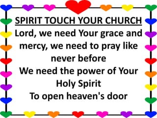 SPIRIT TOUCH YOUR CHURCH
Lord, we need Your grace and
mercy, we need to pray like
never before
We need the power of Your
Holy Spirit
To open heaven's door
 