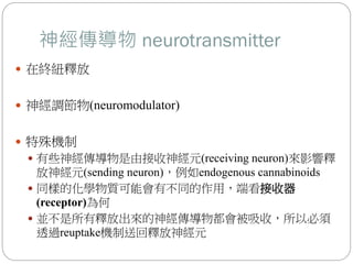 神經傳導物 neurotransmitter
 在終紐釋放
 神經調節物(neuromodulator)
 特殊機制
 有些神經傳導物是由接收神經元(receiving neuron)來影響釋
放神經元(sending neuron)，例如endogenous cannabinoids
 同樣的化學物質可能會有不同的作用，端看接收器
(receptor)為何
 並不是所有釋放出來的神經傳導物都會被吸收，所以必須
透過reuptake機制送回釋放神經元
 
