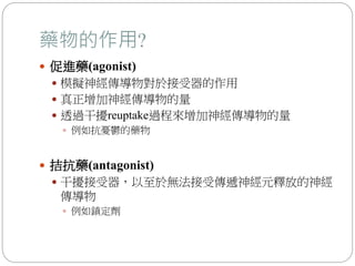 藥物的作用?
 促進藥(agonist)
 模擬神經傳導物對於接受器的作用
 真正增加神經傳導物的量
 透過干擾reuptake過程來增加神經傳導物的量
 例如抗憂鬱的藥物
 拮抗藥(antagonist)
 干擾接受器，以至於無法接受傳遞神經元釋放的神經
傳導物
 例如鎮定劑
 