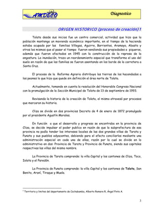 Diagnostico


                                 ORI GEN HI STORI CO (proceso de creación) 1
       Tolata desde sus inicios fue un centro comercial, actividad que hizo que la
población mantenga un moviendo económico importante, en el tiempo de la hacienda
estaba ocupado por las familias Villegas, Aguirre, Barrientos, Aramayo, Abasto y
otros los mismos que al pasar el tiempo fueron vendiendo sus propiedades a piqueros,
además que fueron afectados en 1945 con la construcción de la represa de la
angostura. La inundación, trazo un reordenamiento espacial que transformo el uso del
suelo en razón de que las familias se fueron asentando en los borde de la carretera a
Santa Cruz.

       El proceso de la Reforma Agraria distribuyo las tierras de los hacendados a
los peones lo que hizo que quede sin definición el área norte de Tolata.

       Actualmente, tomando en cuenta la resolución del Honorable Congreso Nacional
con la promulgación de la Sección Municipal de Tolata de 13 de septiembre de 1993.

      Revisando la historia de la creación de Tolata, el mismo atravesó por procesos
que marcaron su historia.

       Cliza se divide en dos provincias Decreto de 4 de enero de 1872 promulgado
por el presidente Agustín Morales.

        En función a que el desarrollo y progreso se encontraba en la provincia de
Cliza, se decide impulsar el poder publico en razón de que la subprefectura de esa
provincia no podía tender los intereses locales de las dos grandes villas de Tarata y
Punata y sus pueblos adyacentes, debiendo para el efecto conciliarlos mediante una
administración especial en cada una de ellas, razón por la cual se divide en lo
administrativo en dos: Provincia de Tarata y Provincia de Punata, siendo sus capitales
respectivas las villas del mismo nombre.

       La Provincia de Tarata comprende: la villa Capital y los cantones de Cliza, Toco,
Iolata y el Paredón.

       La Provincia de Punata comprende: la villa Capital y los cantones de Tolata, San
Benito, Araní, Tiraque y Muela.




1
    Territorio y limites del departamento de Cochabamba, Alberto Romero R, Ángel Pinto A.


                                                                                            3
 