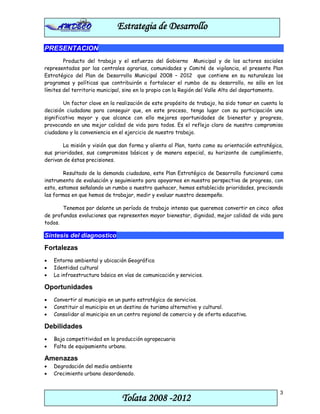 Estrategia de Desarrollo

PRESENTACION
        Producto del trabajo y el esfuerzo del Gobierno Municipal y de los actores sociales
representados por las centrales agrarias, comunidades y Comité de vigilancia, el presente Plan
Estratégico del Plan de Desarrollo Municipal 2008 – 2012 que contiene en su naturaleza los
programas y políticas que contribuirán a fortalecer el rumbo de su desarrollo, no sólo en los
límites del territorio municipal, sino en lo propio con la Región del Valle Alto del departamento.

        Un factor clave en la realización de este propósito de trabajo, ha sido tomar en cuenta la
decisión ciudadana para conseguir que, en este proceso, tenga lugar con su participación una
significativa mayor y que alcance con ello mejores oportunidades de bienestar y progreso,
provocando en una mejor calidad de vida para todos. Es el reflejo claro de nuestro compromiso
ciudadano y la conveniencia en el ejercicio de nuestro trabajo.

        La misión y visión que dan forma y aliento al Plan, tanto como su orientación estratégica,
sus prioridades, sus compromisos básicos y de manera especial, su horizonte de cumplimiento,
derivan de éstas precisiones.

        Resultado de la demanda ciudadana, este Plan Estratégico de Desarrollo funcionará como
instrumento de evaluación y seguimiento para apoyarnos en nuestra perspectiva de progreso, con
esto, estamos señalando un rumbo a nuestro quehacer, hemos establecido prioridades, precisando
las formas en que hemos de trabajar, medir y evaluar nuestro desempeño.

       Tenemos por delante un período de trabajo intenso que queremos convertir en cinco años
de profundas evoluciones que representen mayor bienestar, dignidad, mejor calidad de vida para
todos.

Síntesis del diagnostico
Fortalezas
•   Entorno ambiental y ubicación Geográfica
•   Identidad cultural
•   La infraestructura básica en vías de comunicación y servicios.

Oportunidades
•   Convertir al municipio en un punto estratégico de servicios.
•   Constituir al municipio en un destino de turismo alternativo y cultural.
•   Consolidar al municipio en un centro regional de comercio y de oferta educativa.

Debilidades
•   Baja competitividad en la producción agropecuaria
•   Falta de equipamiento urbano.

Amenazas
•   Degradación del medio ambiente
•   Crecimiento urbano desordenado.


                                                                                                3
                                Tolata 2008 -2012
 