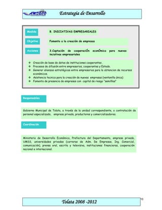 Estrategia de Desarrollo


   Medida           B. INICIATIVAS EMPRESARIALES


   Objetivo         Fomento a la creación de empresas


   Acciones         3.Captación de cooperaciÓn        econÓmica     para   nuevas
                    inciativas empresariales


     Creación de base de datos de instituciones cooperantes .
     Procesos de difusión entre empresarios, cooperantes y Estado.
     Generar alianzas estratégicas entre empresarios para la obtencion de recursos
      económicos.
     Asistencia tecnica para la creación de nuevas empresas (ventanilla única)
     Fomento de presencia de empresas con capital de riesgo “semilllas”




Responsables



Gobierno Municipal de Tolata, a través de la unidad correspondiente, o contratación de
personal especializado, empresa privada, productores y comercializadores.


Coordinación




Ministerio de Desarrollo Económico, Prefectura del Departamento, empresa privada,
UMSS, universidades privadas (carreras de Adm. De Empresas, Ing. Comercial,
comunicación), prensa oral, escrita y televisiva, instituciones financieras, cooperación
nacional e internacional.




                                                                                           10
                              Tolata 2008 -2012
 