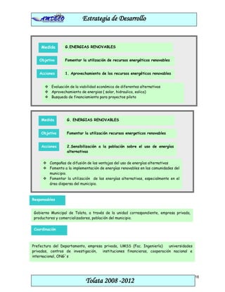 Estrategia de Desarrollo


    Medida       G.ENERGIAS RENOVABLES


   Objetivo      Fomentar la utilización de recursos energéticos renovables


   Acciones      1. Aprovechamiento de los recursos energéticos renovables


       Evaluación de la viabilidad económica de diferentes alternativas
       Aprovechamiento de energias ( solar, hidraulica, eolica)
       Busqueda de financiamiento para proyectos piloto




    Medida        G. ENERGIAS RENOVABLES


    Objetivo      Fomentar la utilización recursos energeticos renovables


    Acciones      2.Sensibilización a la población sobre el uso de energías
                  alternativas


      Campañas de difusión de las ventajas del uso de energías alternativas
      Fomento a la implementación de energías renovables en las comunidades del
       municipio.
      Fomentar la utilización de las energías alternativas, especialmente en el
       área dispersa del municipio.



Responsables


Gobierno Municipal de Tolata, a través de la unidad correspondiente, empresa privada,
productores y comercializadores, población del municipio.


Coordinación



Prefectura del Departamento, empresa privada, UMSS (Fac. Ingeniería)     universidades
privadas, centros de investigación, instituciones financieras, cooperación nacional e
internacional, ONG`s




                                                                                         16
                             Tolata 2008 -2012
 