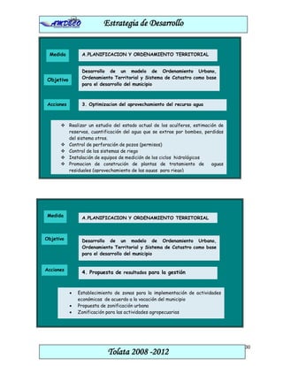 Estrategia de Desarrollo


 Medida         A.PLANIFICACION Y ORDENAMIENTO TERRITORIAL


                Desarrollo de un modelo de Ordenamiento Urbano,
Objetivo        Ordenamiento Territorial y Sistema de Catastro como base
                para el desarrollo del municipio



Acciones        3. Optimizacion del aprovechamiento del recurso agua



       Realizar un estudio del estado actual de los acuíferos, estimación de
        reservas, cuantificación del agua que se extrae por bombeo, perdidas
        del sistema otros.
       Control de perforación de pozos (permisos)
       Control de los sistemas de riego
       Instalación de equipos de medición de los ciclos hidrológicos
       Promocion de construción de plantas de tratamiento de           aguas
        residuales (aprovechamiento de las aguas para riego)




Medida          A.PLANIFICACION Y ORDENAMIENTO TERRITORIAL



Objetivo        Desarrollo de un modelo de Ordenamiento Urbano,
                Ordenamiento Territorial y Sistema de Catastro como base
                para el desarrollo del municipio


Acciones
                4. Propuesta de resultados para la gestión



           •   Establecimiento de zonas para la implementación de actividades
               económicas de acuerdo a la vocación del municipio
           •   Propuesta de zonificación urbana
           •   Zonificación para las actividades agropecuarias




                                                                                30
                           Tolata 2008 -2012
 