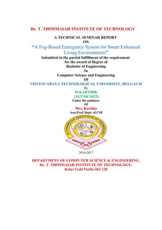 Dr. T. THIMMAIAH INSTITUTE OF TECHNOLOGY
A TECHNICAL SEMINAR REPORT
ON
“A Fog-Based Emergency System for Smart Enhanced
Living Environments”
Submitted in the partial fulfillment of the requirement
for the award of Degree of
Bachelor of Engineering
In
Computer Science and Engineering
Of
VISVESVARAYA TECHNOLOGICAL UNIVERSITY, BELGAUM
By
M.KARTHIK
(1GV10CS022)
Under the guidance
Of
Mrs. Kavitha
Asst.Prof, Dept. of CSE
2016-2017
DEPARTMENT OF COMPUTER SCIENCE & ENGINEERING,
Dr. T. THIMMAIAH INSTITUTE OF TECHNOLOGY,
Kolar Gold Fields-563 120
 