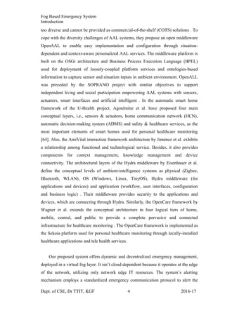 Fog Based Emergency System
Introduction
too diverse and cannot be provided as commercial-of-the-shelf (COTS) solutions . To
cope with the diversity challenges of AAL systems, they propose an open middleware
OpenAAL to enable easy implementation and configuration through situation-
dependent and context-aware personalized AAL services. The middleware platform is
built on the OSGi architecture and Business Process Execution Language (BPEL)
used for deployment of loosely-coupled platform services and ontologies-based
information to capture sensor and situation inputs in ambient environment. OpenALL
was preceded by the SOPRANO project with similar objectives to support
independent living and social participation empowering AAL systems with sensors,
actuators, smart interfaces and artificial intelligent . In the automatic smart home
framework of the U-Health project, Agoulmine et al. have proposed four main
conceptual layers, i.e., sensors & actuators, home communication network (HCN),
automatic decision-making system (ADMS) and safety & healthcare services, as the
most important elements of smart homes used for personal healthcare monitoring
[64]. Also, the AmiVital interaction framework architecture by Jiménez et al. exhibits
a relationship among functional and technological service. Besides, it also provides
components for context management, knowledge management and device
connectivity. The architectural layers of the Hydra middleware by Eisenhauer et al.
define the conceptual levels of ambient-intelligence systems as physical (Zigbee,
Bluetooth, WLAN), OS (Windows, Linux, TinyOS), Hydra middleware (for
applications and devices) and application (workflow, user interfaces, configuration
and business logic) . Their middleware provides security to the applications and
devices, which are connecting through Hydra. Similarly, the OpenCare framework by
Wagner et al. extends the conceptual architecture in four logical tiers of home,
mobile, central, and public to provide a complete pervasive and connected
infrastructure for healthcare monitoring . The OpenCare framework is implemented as
the Sekoia platform used for personal healthcare monitoring through locally-installed
healthcare applications and tele health services.
Our proposed system offers dynamic and decentralized emergency management,
deployed in a virtual fog layer. It isn’t cloud dependent because it operates at the edge
of the network, utilizing only network edge IT resources. The system’s alerting
mechanism employs a standardized emergency communication protocol to alert the
Dept. of CSE, Dr TTIT, KGF 4 2016-17
 