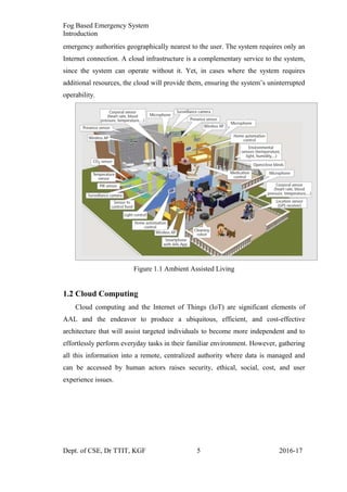 Fog Based Emergency System
Introduction
emergency authorities geographically nearest to the user. The system requires only an
Internet connection. A cloud infrastructure is a complementary service to the system,
since the system can operate without it. Yet, in cases where the system requires
additional resources, the cloud will provide them, ensuring the system’s uninterrupted
operability.
Figure 1.1 Ambient Assisted Living
1.2 Cloud Computing
Cloud computing and the Internet of Things (IoT) are significant elements of
AAL and the endeavor to produce a ubiquitous, efficient, and cost-effective
architecture that will assist targeted individuals to become more independent and to
effortlessly perform everyday tasks in their familiar environment. However, gathering
all this information into a remote, centralized authority where data is managed and
can be accessed by human actors raises security, ethical, social, cost, and user
experience issues.
Dept. of CSE, Dr TTIT, KGF 5 2016-17
 