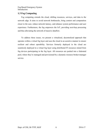 Fog Based Emergency System
Introduction
1.3 Fog Computing
Fog computing extends the cloud, shifting resources, services, and data to the
network edge. It aims to avoid network bottlenecks, bring content and computation
closer to the user, reduce network latency, and enhance system performance and user
experience. Furthermore, the fog empowers the IoT, providing next-hop processing
and thus alleviating the network of massive dataflow.
To address these issues, we present a virtualized, decentralized approach that
operates within a virtual fog layer and uses the cloud in an assistive manner to ensure
resilient and robust operability. Services formerly deployed in the cloud are
seamlessly deployed in a virtual fog layer using distributed IT resources mined from
fog devices participating in the fog layer. All resources are pushed into a federated
pool, where they’re managed and provisioned by a dynamic resource broker-manager
service.
Dept. of CSE, Dr TTIT, KGF 6 2016-17
 