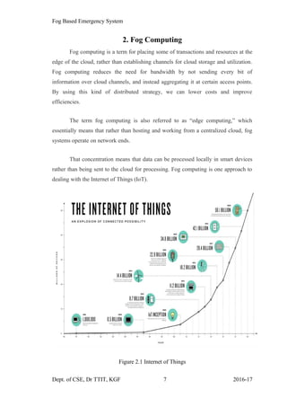 Fog Based Emergency System
2. Fog Computing
Fog computing is a term for placing some of transactions and resources at the
edge of the cloud, rather than establishing channels for cloud storage and utilization.
Fog computing reduces the need for bandwidth by not sending every bit of
information over cloud channels, and instead aggregating it at certain access points.
By using this kind of distributed strategy, we can lower costs and improve
efficiencies.
The term fog computing is also referred to as “edge computing,” which
essentially means that rather than hosting and working from a centralized cloud, fog
systems operate on network ends.
That concentration means that data can be processed locally in smart devices
rather than being sent to the cloud for processing. Fog computing is one approach to
dealing with the Internet of Things (IoT).
Figure 2.1 Internet of Things
Dept. of CSE, Dr TTIT, KGF 7 2016-17
 