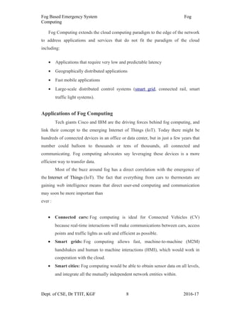 Fog Based Emergency System Fog
Computing
Fog Computing extends the cloud computing paradigm to the edge of the network
to address applications and services that do not fit the paradigm of the cloud
including:
• Applications that require very low and predictable latency
• Geographically distributed applications
• Fast mobile applications
• Large-scale distributed control systems (smart grid, connected rail, smart
traffic light systems).
Applications of Fog Computing
Tech giants Cisco and IBM are the driving forces behind fog computing, and
link their concept to the emerging Internet of Things (IoT). Today there might be
hundreds of connected devices in an office or data center, but in just a few years that
number could balloon to thousands or tens of thousands, all connected and
communicating. Fog computing advocates say leveraging these devices is a more
efficient way to transfer data.
Most of the buzz around fog has a direct correlation with the emergence of
the Internet of Things (IoT). The fact that everything from cars to thermostats are
gaining web intelligence means that direct user-end computing and communication
may soon be more important than
ever :
• Connected cars: Fog computing is ideal for Connected Vehicles (CV)
because real-time interactions will make communications between cars, access
points and traffic lights as safe and efficient as possible.
• Smart grids: Fog computing allows fast, machine-to-machine (M2M)
handshakes and human to machine interactions (HMI), which would work in
cooperation with the cloud.
• Smart cities: Fog computing would be able to obtain sensor data on all levels,
and integrate all the mutually independent network entities within.
Dept. of CSE, Dr TTIT, KGF 8 2016-17
 