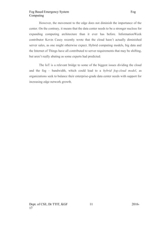 Fog Based Emergency System Fog
Computing
However, the movement to the edge does not diminish the importance of the
center. On the contrary, it means that the data center needs to be a stronger nucleus for
expanding computing architecture than it ever has before. InformationWeek
contributor Kevin Casey recently wrote that the cloud hasn’t actually diminished
server sales, as one might otherwise expect. Hybrid computing models, big data and
the Internet of Things have all contributed to server requirements that may be shifting,
but aren’t really abating as some experts had predicted.
The IoT is a relevant bridge to some of the biggest issues dividing the cloud
and the fog – bandwidth, which could lead to a hybrid fog-cloud model, as
organizations seek to balance their enterprise-grade data center needs with support for
increasing edge network growth.
Dept. of CSE, Dr TTIT, KGF 11 2016-
17
 