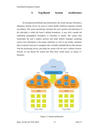 Fog Based Emergency System
3. Fog-Based System Architecture
In our proposed distributed fog infrastructure, the virtual fog layer facilitates a
ubiquitous alerting service for users in critical health conditions requiring constant
surveillance. The system periodically calculates the user’s position and determines if
the individual is within the home’s defined boundaries. A user who’s outside the
established geographical boundaries is classified as unsafe. The system then
recalculates the user’s outdoor position and sends distress messages containing
various user information to the proper authorities as well as any nearby volunteers
able to respond. Each user is equipped with a wearable embedded device that interacts
with the positioning service, providing the system with the user’s realtime location.
Overall, we can dissect the system into three basic virtual layers, as Figure 3.1
illustrates.
Figure 3.1 System architecture.
Dept. of CSE, Dr TTIT, KGF 12 2016-17
 